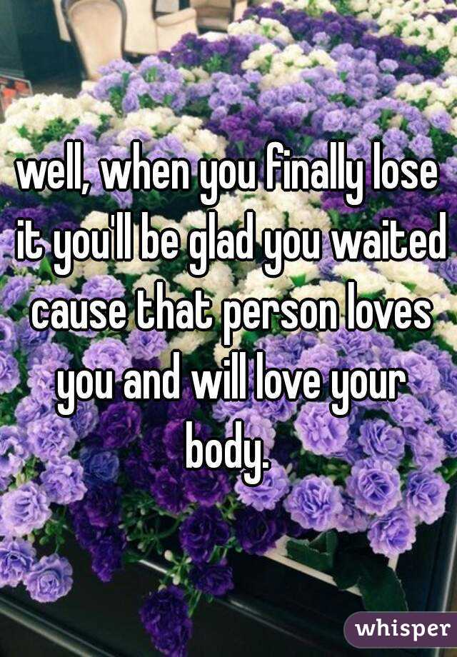 well, when you finally lose it you'll be glad you waited cause that person loves you and will love your body. 
