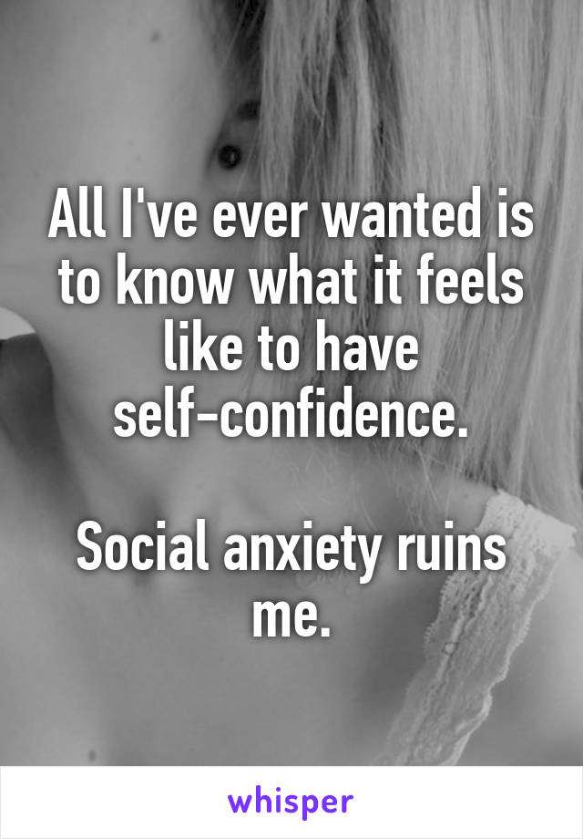 All I've ever wanted is to know what it feels like to have self-confidence.

Social anxiety ruins me.