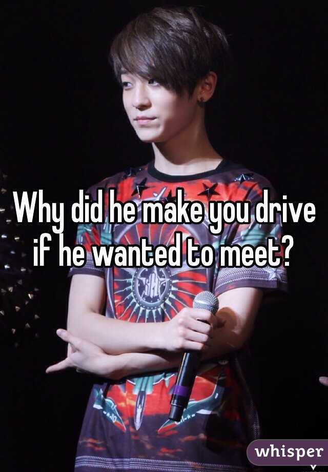 Why did he make you drive if he wanted to meet?
