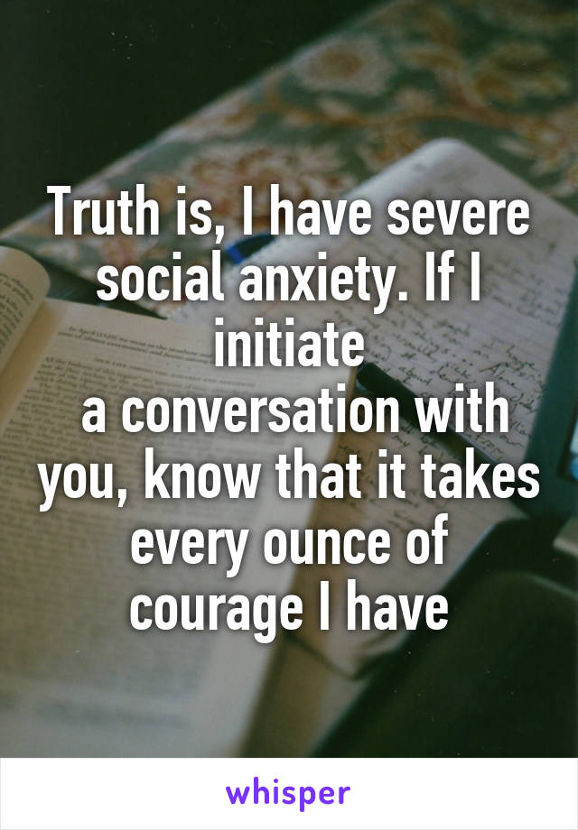 Truth is, I have severe social anxiety. If I initiate
 a conversation with you, know that it takes every ounce of courage I have