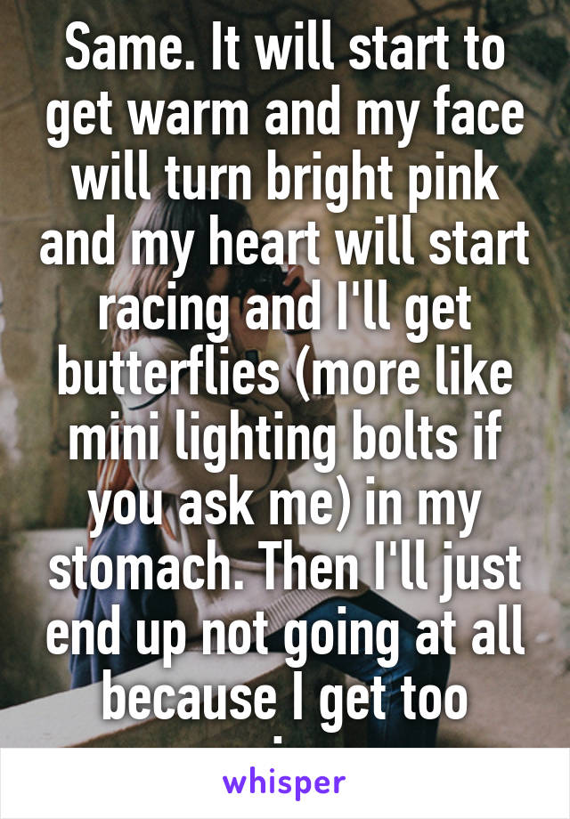 Same. It will start to get warm and my face will turn bright pink and my heart will start racing and I'll get butterflies (more like mini lighting bolts if you ask me) in my stomach. Then I'll just end up not going at all because I get too anxious.