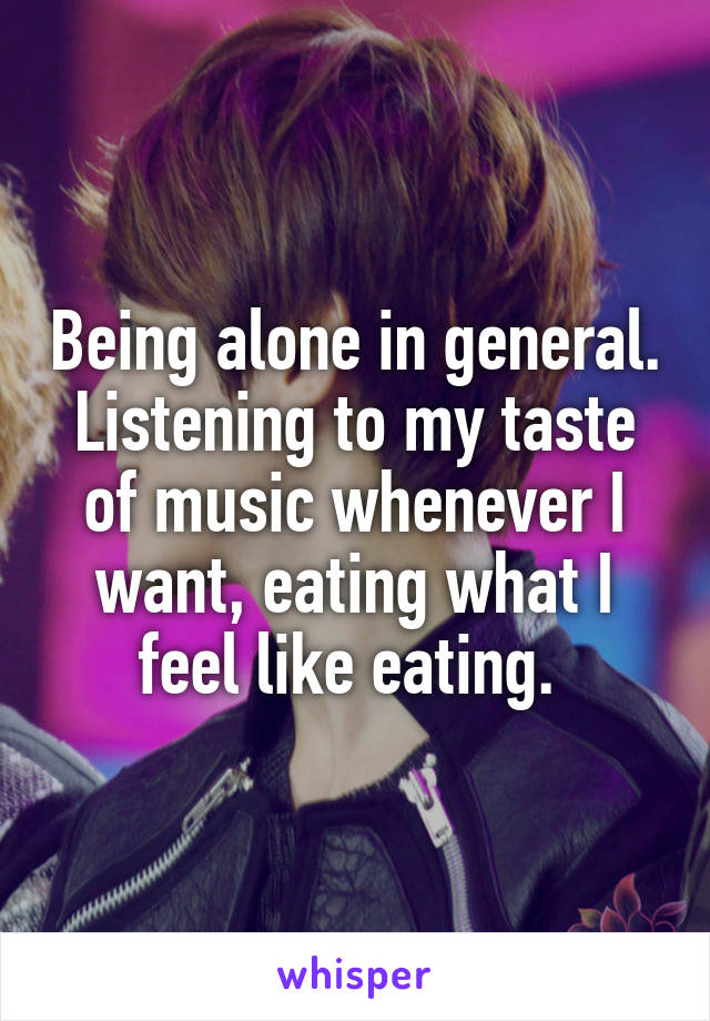 Being alone in general. Listening to my taste of music whenever I want, eating what I feel like eating. 