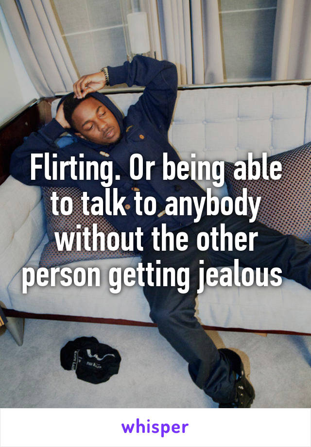 Flirting. Or being able to talk to anybody without the other person getting jealous 