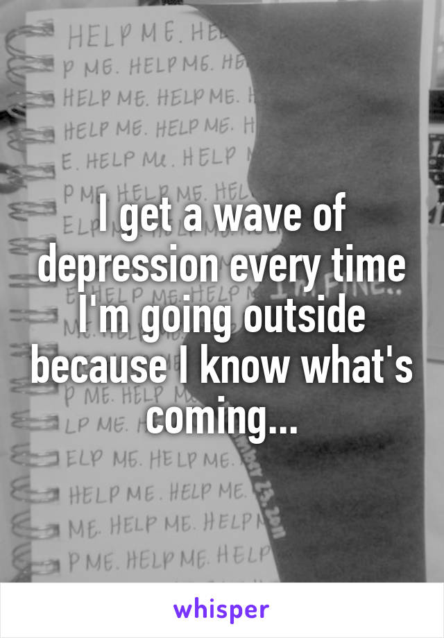 I get a wave of depression every time I'm going outside because I know what's coming...