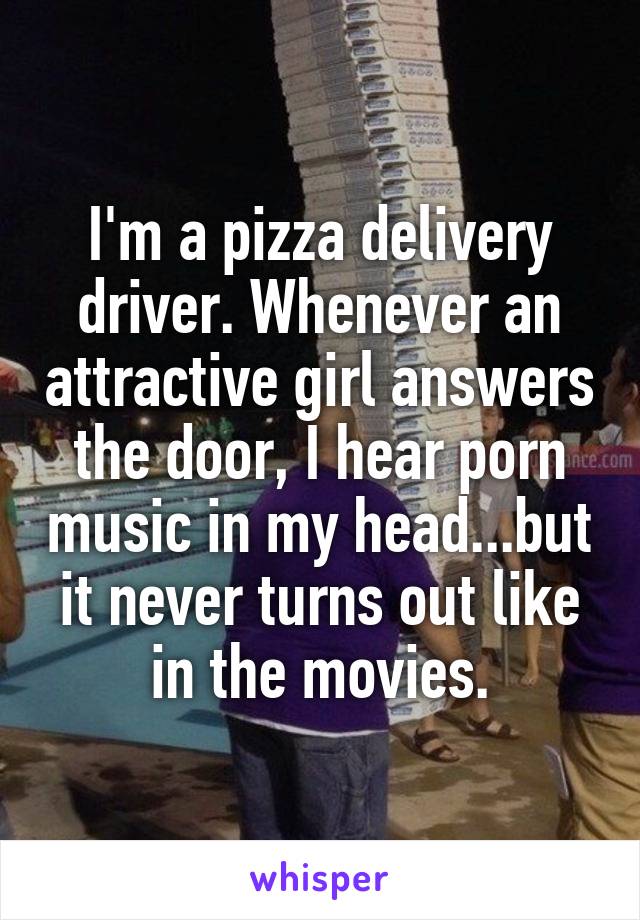 I'm a pizza delivery driver. Whenever an attractive girl answers the door, I hear porn music in my head...but it never turns out like in the movies.