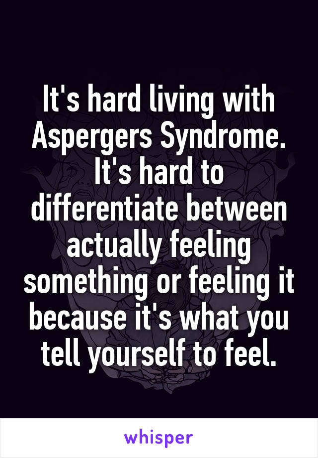 It's hard living with Aspergers Syndrome. It's hard to differentiate between actually feeling something or feeling it because it's what you tell yourself to feel.