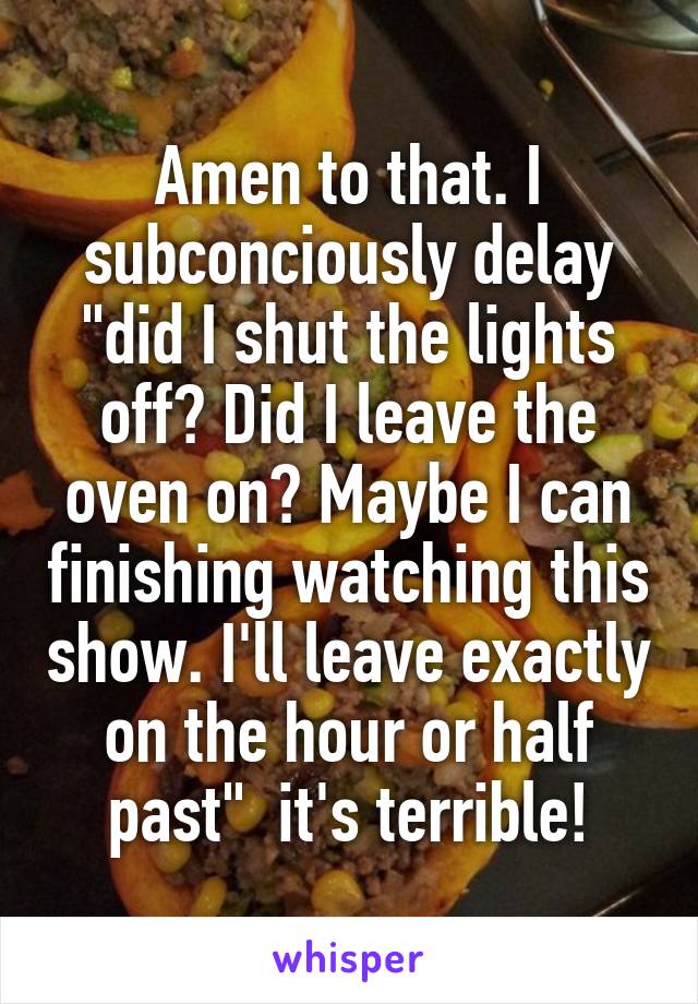 Amen to that. I subconciously delay "did I shut the lights off? Did I leave the oven on? Maybe I can finishing watching this show. I'll leave exactly on the hour or half past"  it's terrible!