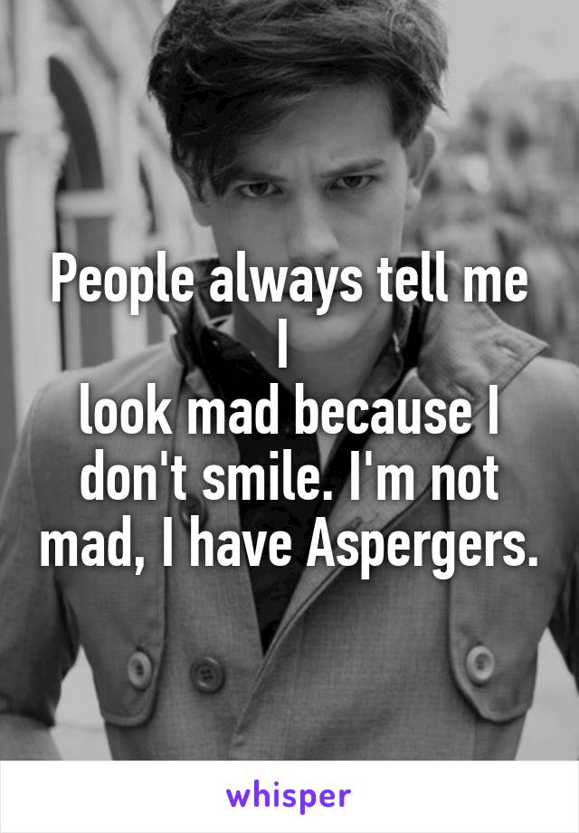 People always tell me I 
look mad because I don't smile. I'm not mad, I have Aspergers.