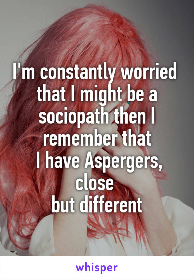 I'm constantly worried 
that I might be a sociopath then I remember that
 I have Aspergers, close 
but different