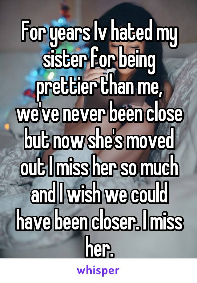 For years Iv hated my sister for being prettier than me, we've never been close but now she's moved out I miss her so much and I wish we could have been closer. I miss her.