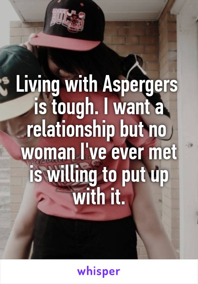 Living with Aspergers 
is tough. I want a relationship but no 
woman I've ever met is willing to put up with it.
