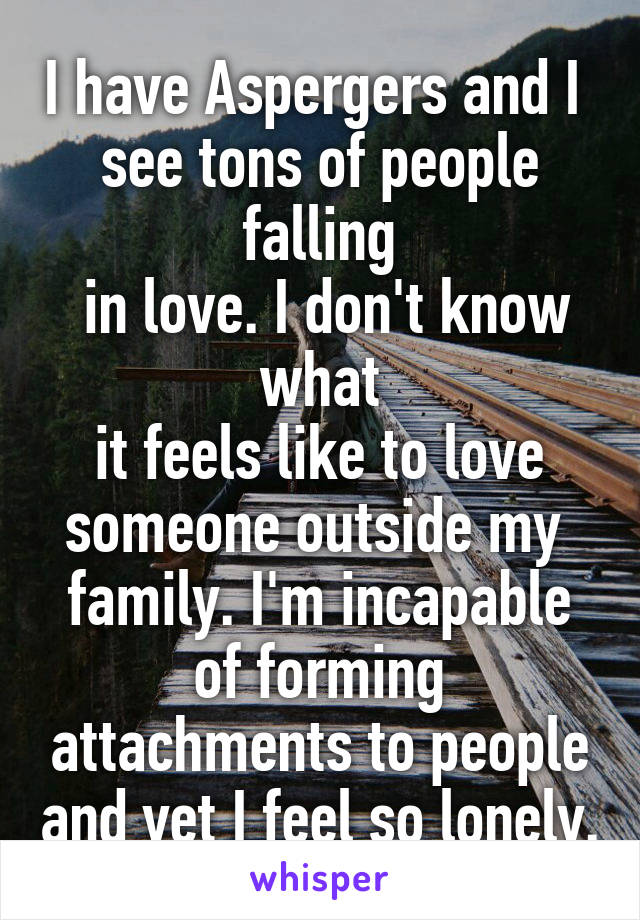 I have Aspergers and I 
see tons of people falling
 in love. I don't know what
 it feels like to love 
someone outside my 
family. I'm incapable of forming attachments to people and yet I feel so lonely.