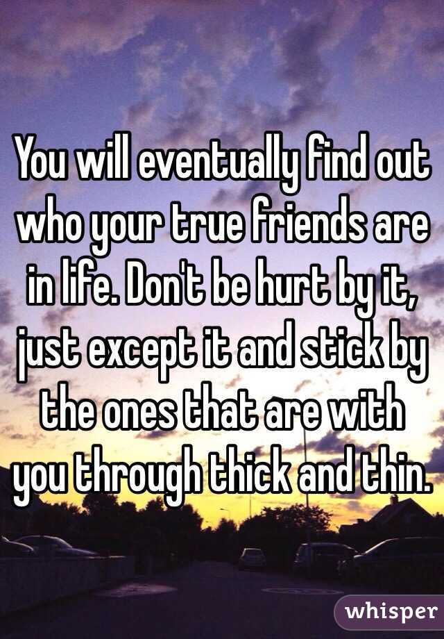 You will eventually find out who your true friends are in life. Don't be hurt by it, just except it and stick by the ones that are with you through thick and thin. 