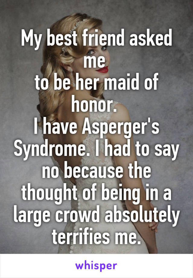 My best friend asked me 
to be her maid of honor. 
I have Asperger's Syndrome. I had to say no because the thought of being in a large crowd absolutely terrifies me.