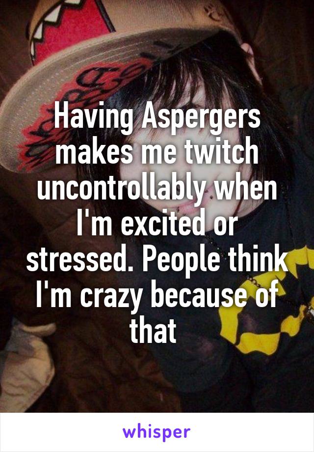 Having Aspergers makes me twitch uncontrollably when I'm excited or stressed. People think I'm crazy because of that 