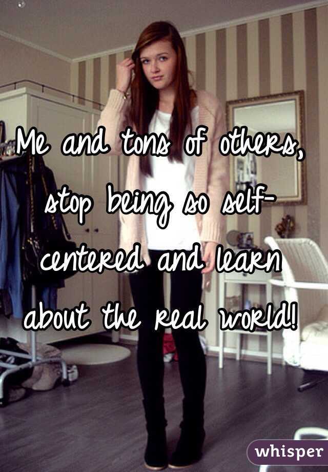 Me and tons of others, stop being so self-centered and learn about the real world!