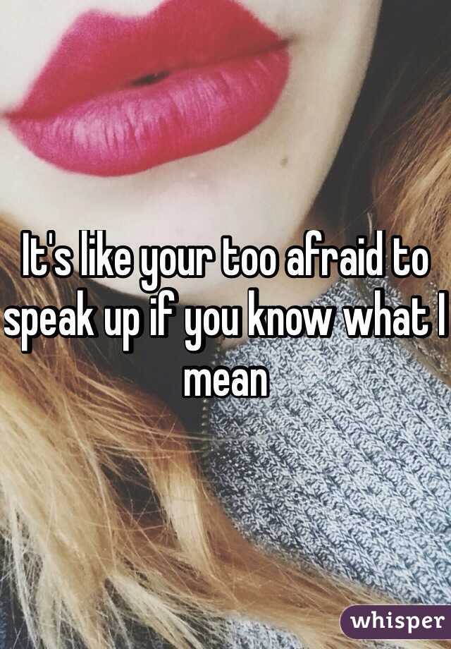It's like your too afraid to speak up if you know what I mean
