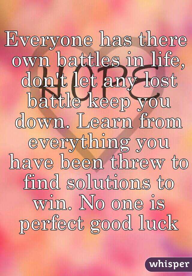 Everyone has there own battles in life, don't let any lost battle keep you down. Learn from everything you have been threw to find solutions to win. No one is perfect good luck