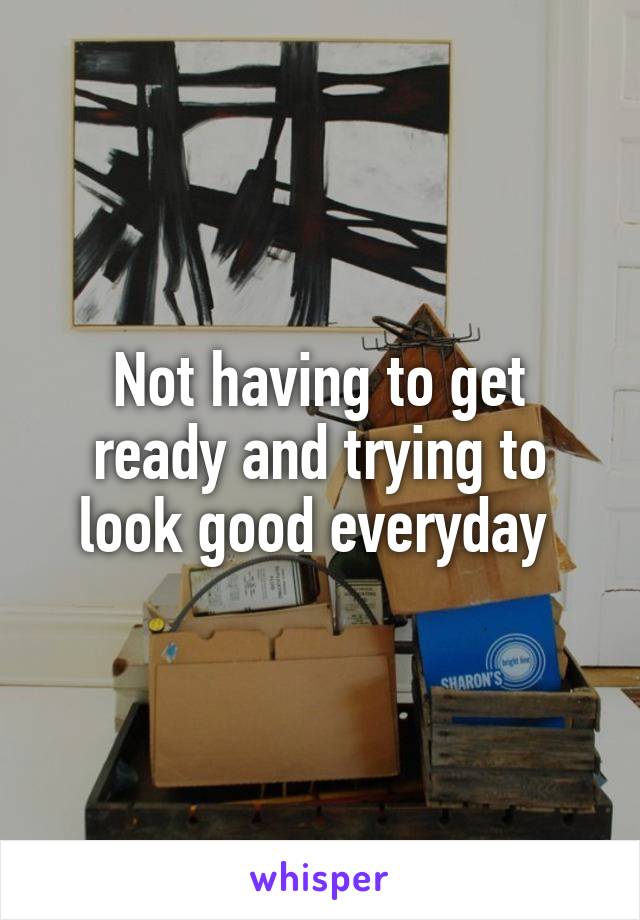 Not having to get ready and trying to look good everyday 