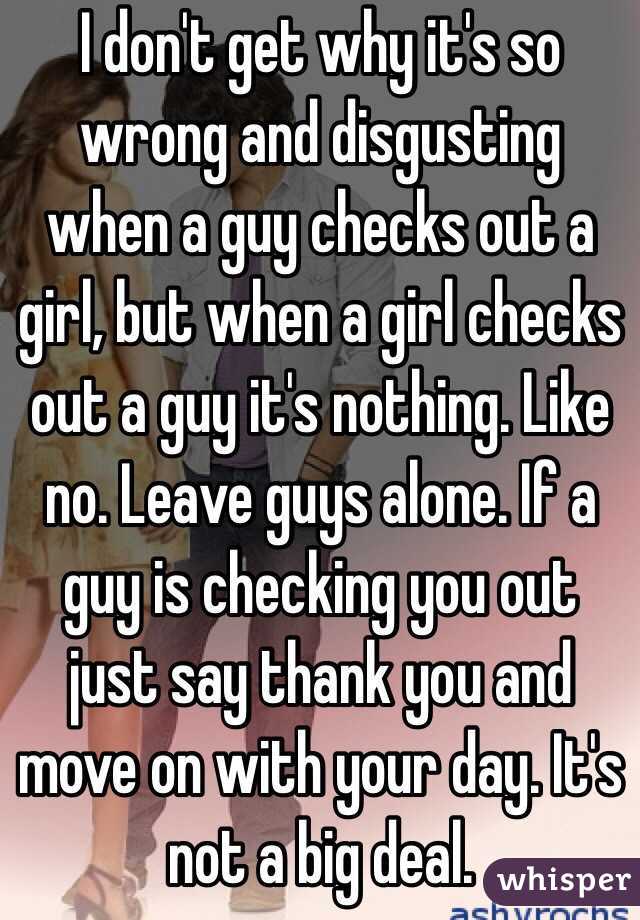I don't get why it's so wrong and disgusting when a guy checks out a girl, but when a girl checks out a guy it's nothing. Like no. Leave guys alone. If a guy is checking you out just say thank you and move on with your day. It's not a big deal.