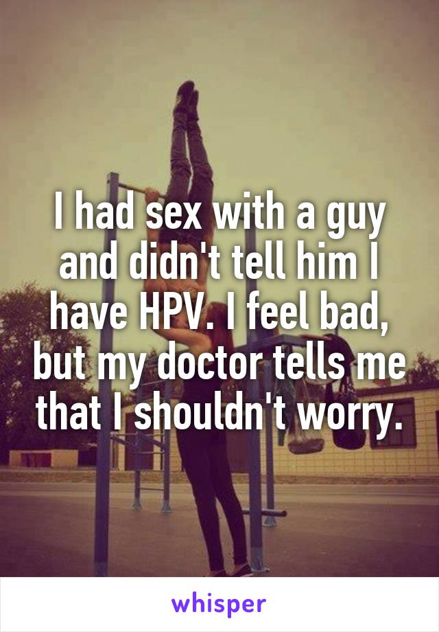 I had sex with a guy and didn't tell him I have HPV. I feel bad, but my doctor tells me that I shouldn't worry.