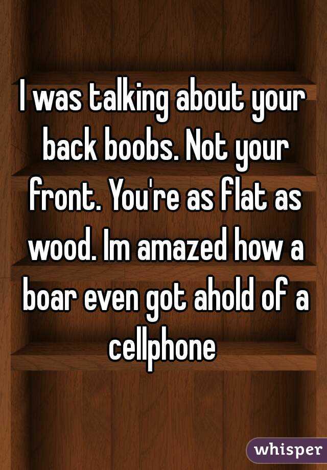 I was talking about your back boobs. Not your front. You're as flat as wood. Im amazed how a boar even got ahold of a cellphone 