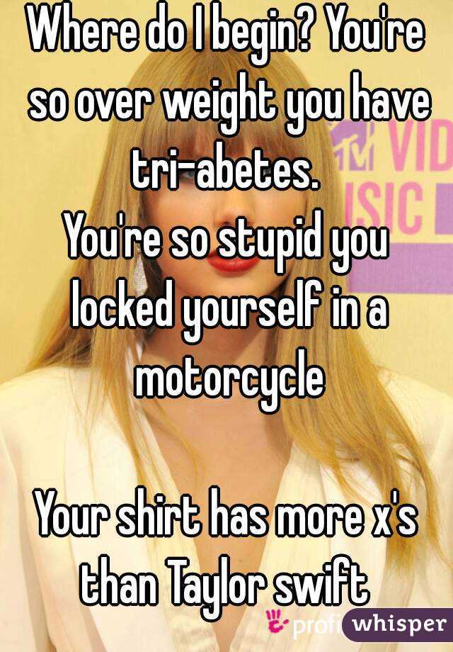 Where do I begin? You're so over weight you have tri-abetes. 
You're so stupid you locked yourself in a motorcycle

Your shirt has more x's than Taylor swift 