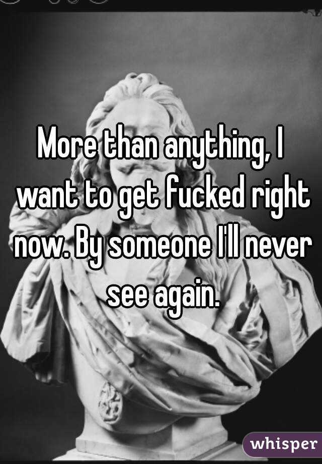 More than anything, I want to get fucked right now. By someone I'll never see again.
