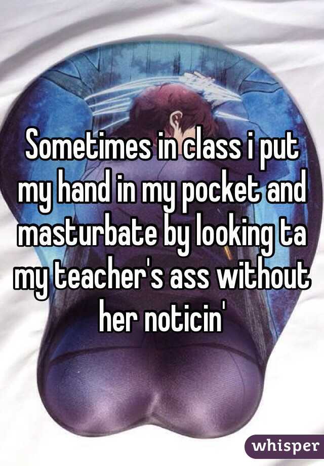 Sometimes in class i put my hand in my pocket and masturbate by looking ta my teacher's ass without her noticin'