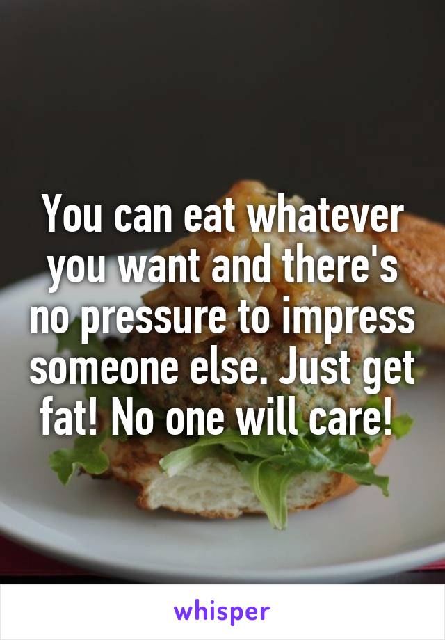 You can eat whatever you want and there's no pressure to impress someone else. Just get fat! No one will care! 