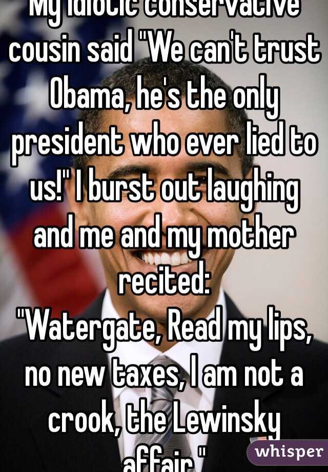 My idiotic conservative cousin said "We can't trust Obama, he's the only president who ever lied to us!" I burst out laughing and me and my mother recited:
"Watergate, Read my lips, no new taxes, I am not a crook, the Lewinsky affair." 