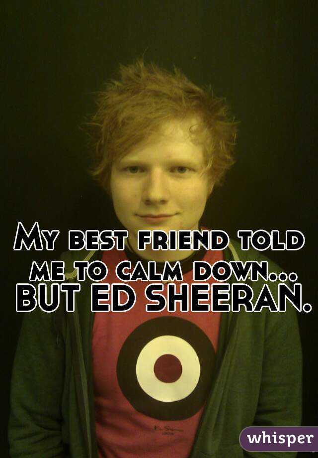 My best friend told me to calm down... BUT ED SHEERAN. 