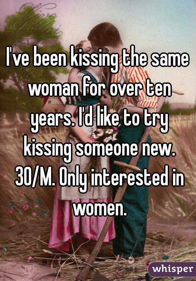 I've been kissing the same woman for over ten years. I'd like to try kissing someone new. 30/M. Only interested in women.