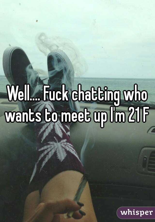 Well.... Fuck chatting who wants to meet up I'm 21 F 