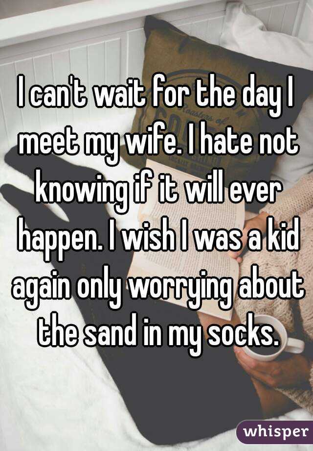 I can't wait for the day I meet my wife. I hate not knowing if it will ever happen. I wish I was a kid again only worrying about the sand in my socks.