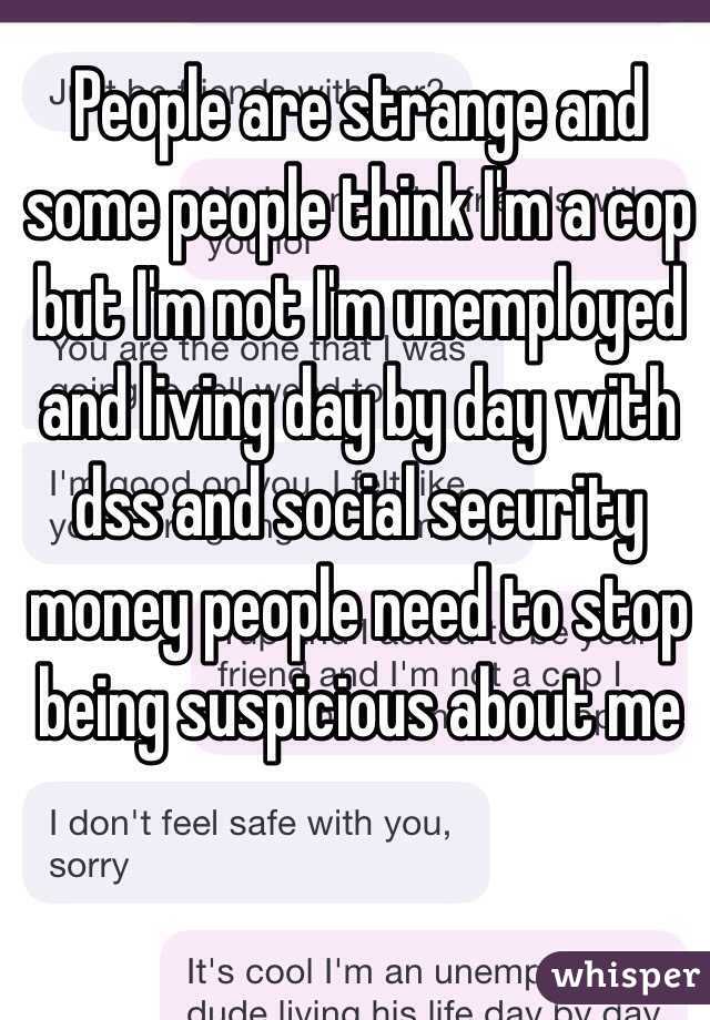 People are strange and some people think I'm a cop but I'm not I'm unemployed and living day by day with dss and social security money people need to stop being suspicious about me
