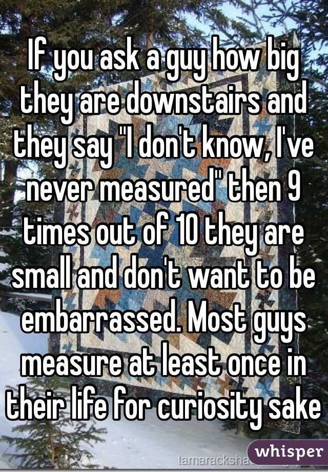 If you ask a guy how big they are downstairs and they say "I don't know, I've never measured" then 9 times out of 10 they are small and don't want to be embarrassed. Most guys measure at least once in their life for curiosity sake 