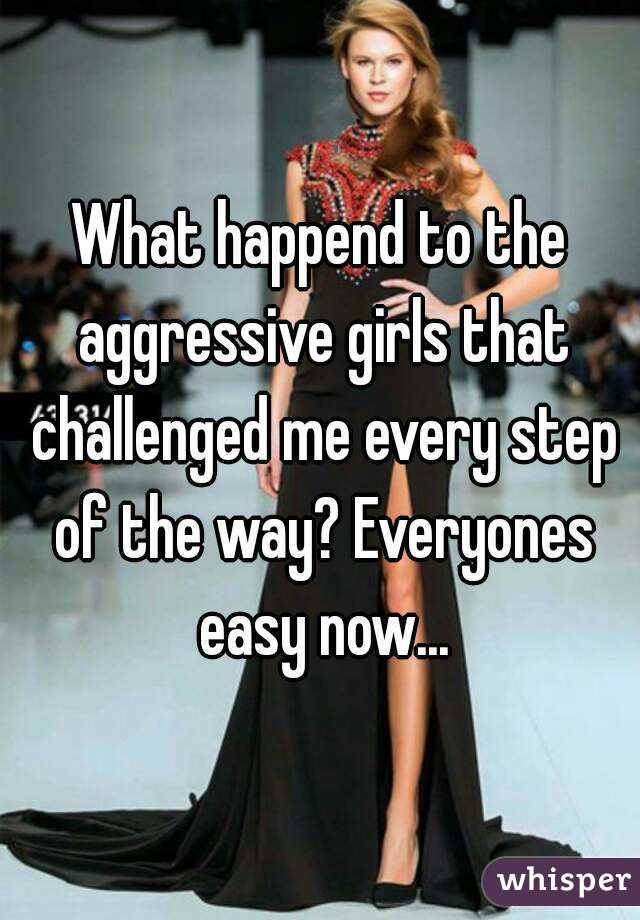 What happend to the aggressive girls that challenged me every step of the way? Everyones easy now...
