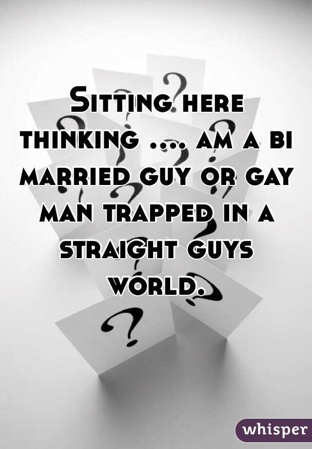 Sitting here thinking .... am a bi married guy or gay man trapped in a straight guys world. 