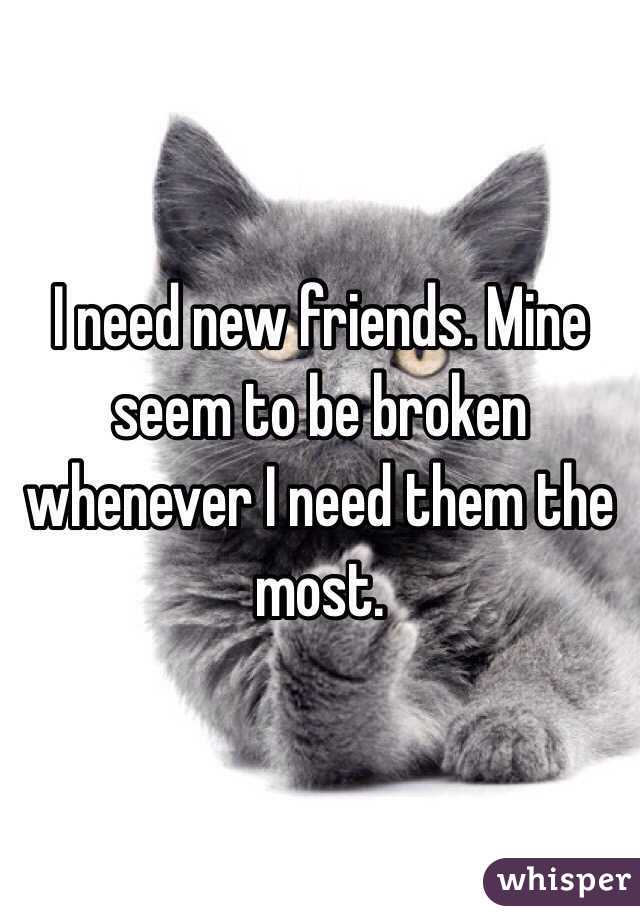 I need new friends. Mine seem to be broken whenever I need them the most. 