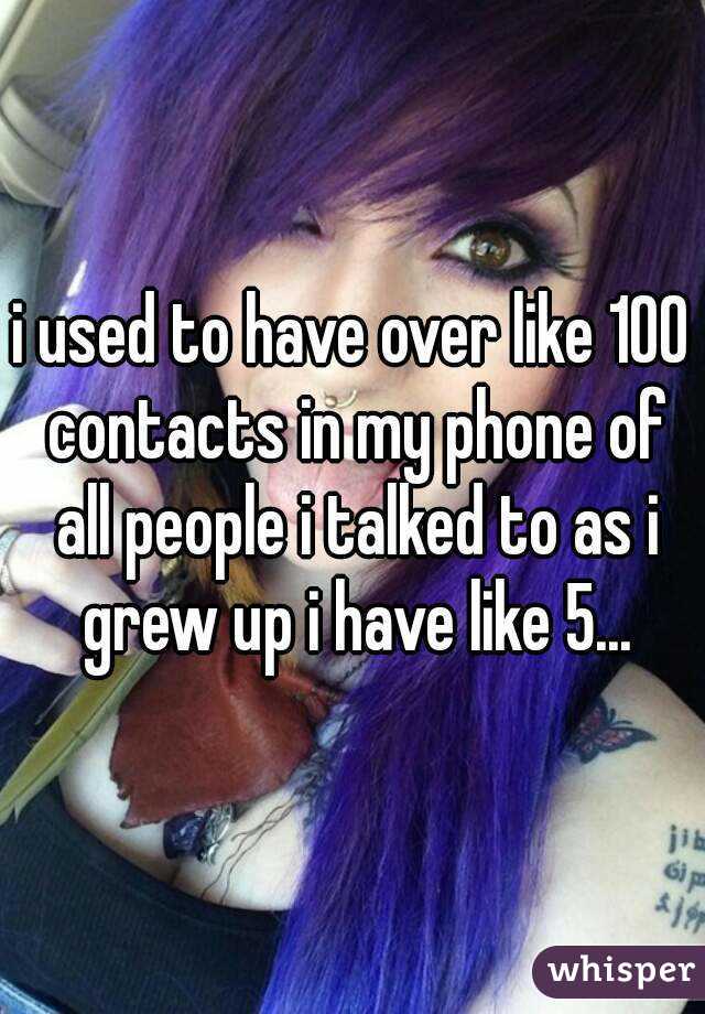 i used to have over like 100 contacts in my phone of all people i talked to as i grew up i have like 5...