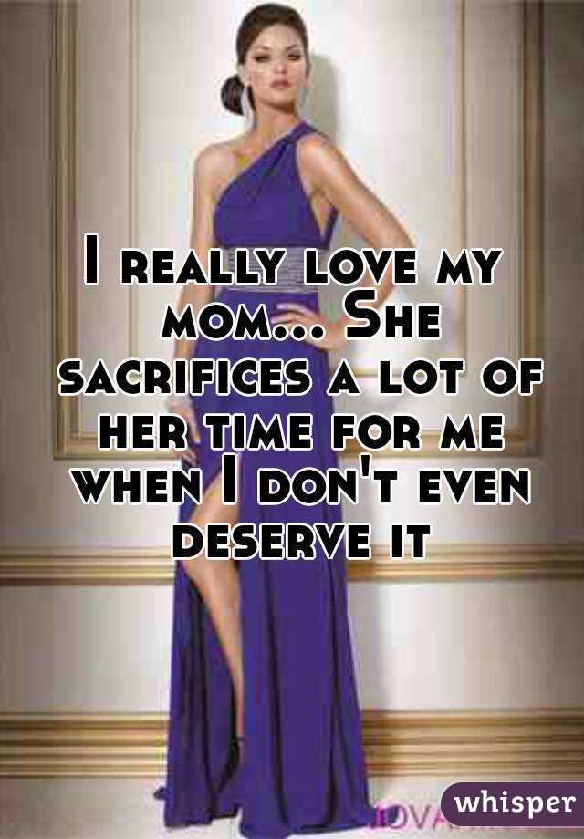 I really love my mom... She sacrifices a lot of her time for me when I don't even deserve it