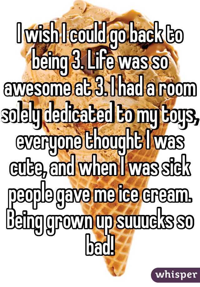 I wish I could go back to being 3. Life was so awesome at 3. I had a room solely dedicated to my toys, everyone thought I was cute, and when I was sick people gave me ice cream. Being grown up suuucks so bad!