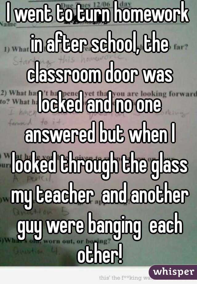 I went to turn homework in after school, the classroom door was locked and no one answered but when I looked through the glass my teacher  and another guy were banging  each other!