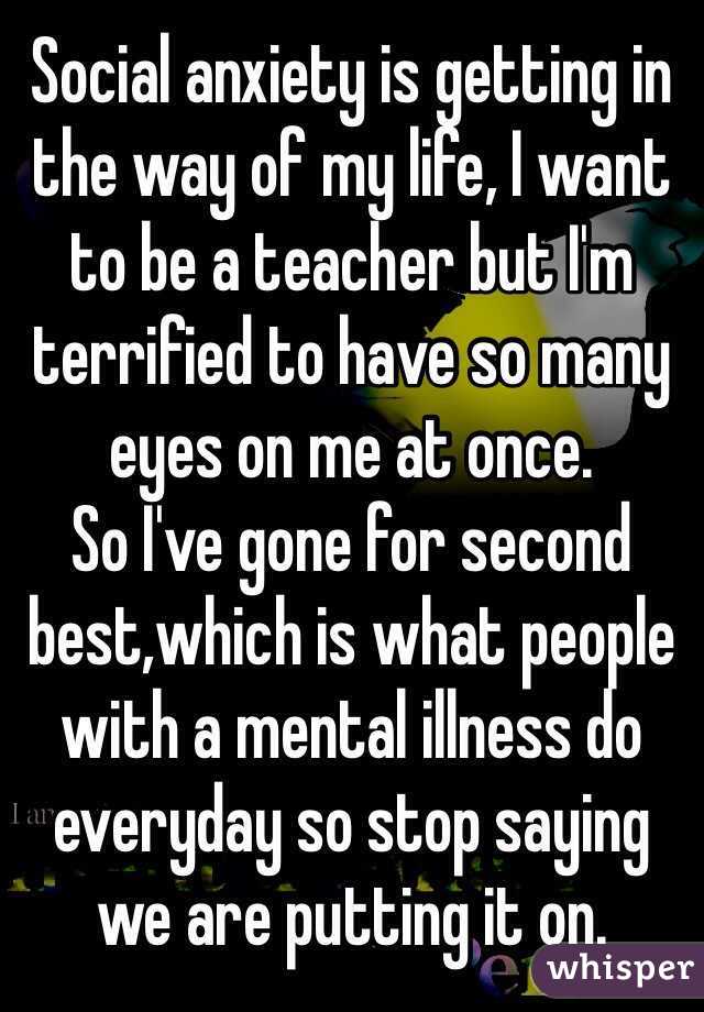 Social anxiety is getting in the way of my life, I want to be a teacher but I'm terrified to have so many eyes on me at once.  
So I've gone for second best,which is what people with a mental illness do everyday so stop saying we are putting it on. 