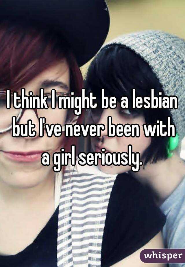 I think I might be a lesbian but I've never been with a girl seriously. 