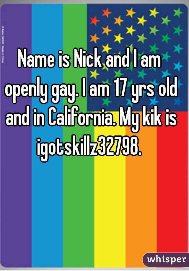 Name is Nick and I am openly gay. I am 17 yrs old and in California. My kik is
 igotskillz32798. 