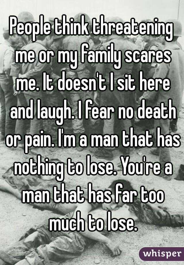 People think threatening me or my family scares me. It doesn't I sit here and laugh. I fear no death or pain. I'm a man that has nothing to lose. You're a man that has far too much to lose.