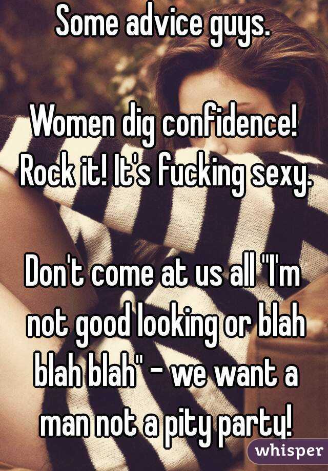 Some advice guys.

Women dig confidence! Rock it! It's fucking sexy.

Don't come at us all "I'm not good looking or blah blah blah" - we want a man not a pity party!