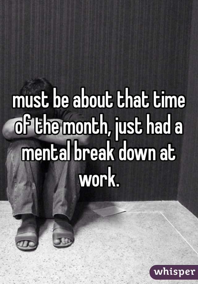 must be about that time of the month, just had a mental break down at work. 
